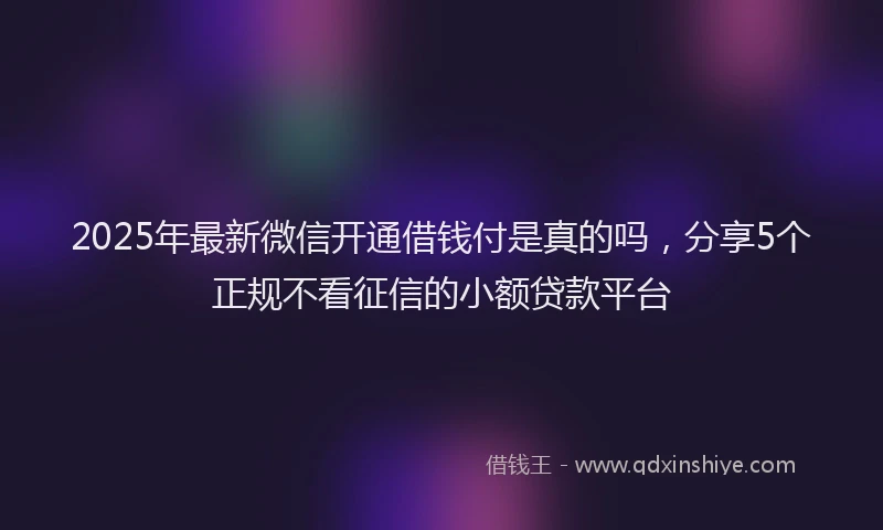 2025年最新微信开通借钱付是真的吗，分享5个正规不看征信的小额贷款平台