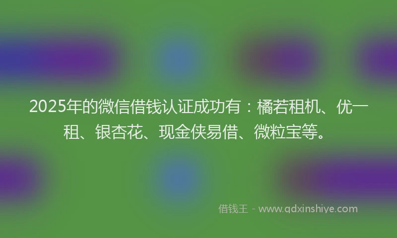 2025年的微信借钱认证成功有：橘若租机、优一租、银杏花、现金侠易借、微粒宝等。