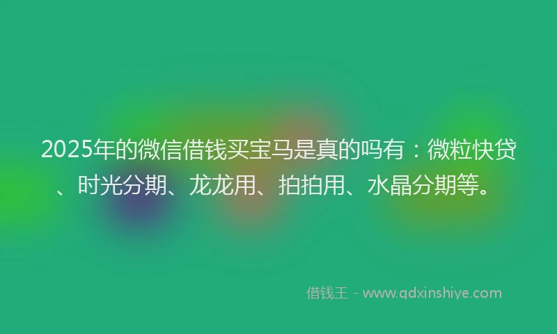 2025年的微信借钱买宝马是真的吗有：微粒快贷、时光分期、龙龙用、拍拍用、水晶分期等。