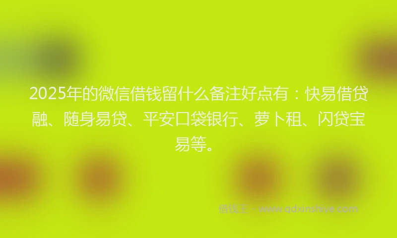 2025年的微信借钱留什么备注好点有：快易借贷融、随身易贷、平安口袋银行、萝卜租、闪贷宝易等。