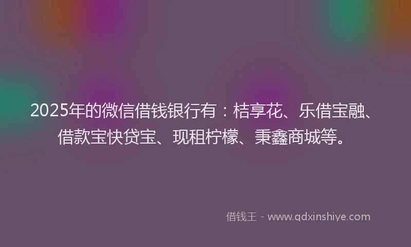 2025年的微信借钱银行有：桔享花、乐借宝融、借款宝快贷宝、现租柠檬、秉鑫商城等。