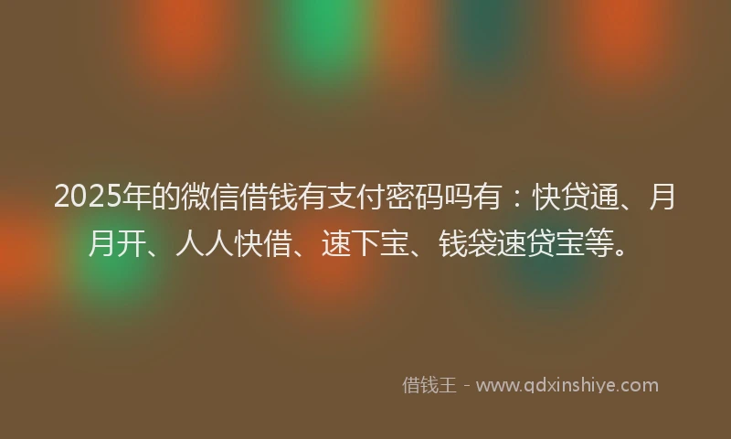2025年的微信借钱有支付密码吗有：快贷通、月月开、人人快借、速下宝、钱袋速贷宝等。