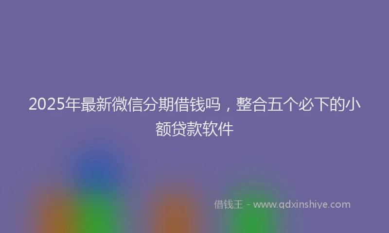 2025年最新微信分期借钱吗，整合五个必下的小额贷款软件
