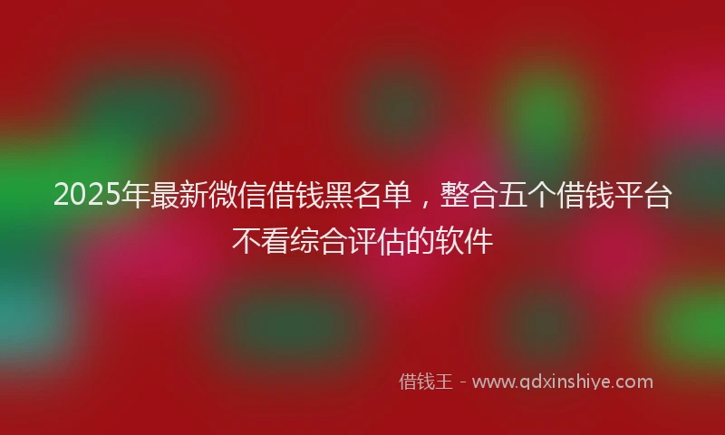 2025年最新微信借钱黑名单，整合五个借钱平台不看综合评估的软件