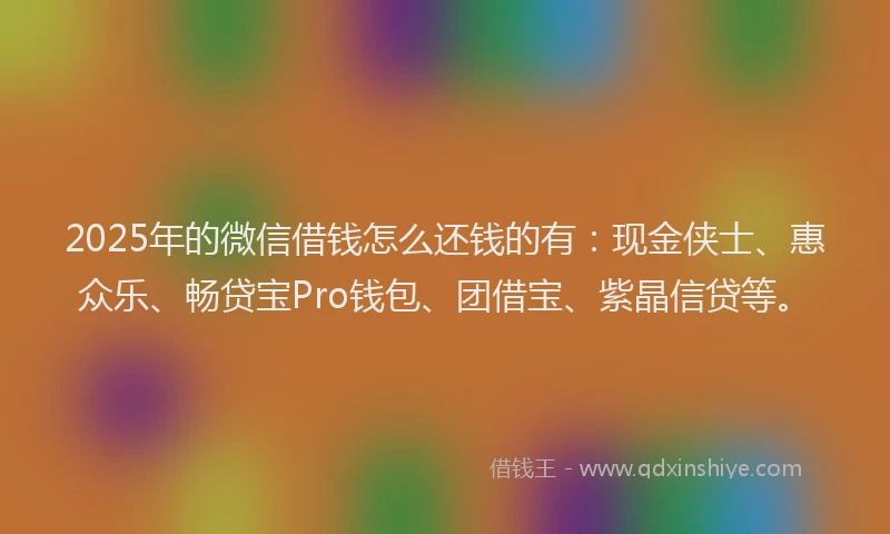 2025年的微信借钱怎么还钱的有：现金侠士、惠众乐、畅贷宝Pro钱包、团借宝、紫晶信贷等。