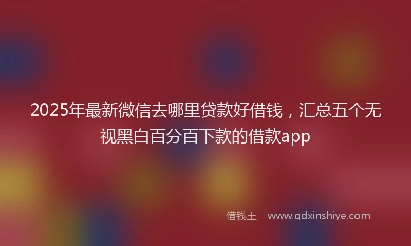 2025年最新微信去哪里贷款好借钱，汇总五个无视黑白百分百下款的借款app