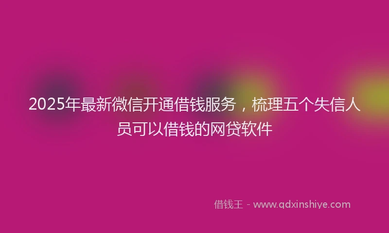 2025年最新微信开通借钱服务，梳理五个失信人员可以借钱的网贷软件