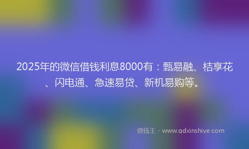 2025年的微信借钱利息8000有：甄易融、桔享花、闪电通、急速易贷、新机易购等。