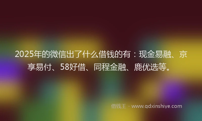 2025年的微信出了什么借钱的有：现金易融、京享易付、58好借、同程金融、鹿优选等。