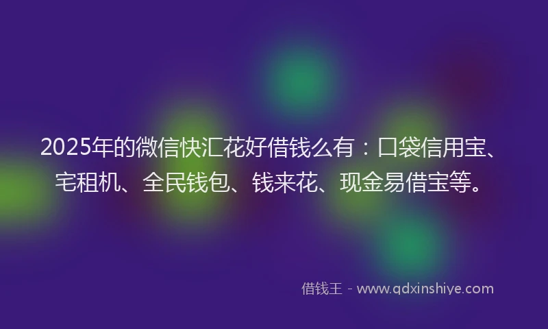 2025年的微信快汇花好借钱么有：口袋信用宝、宅租机、全民钱包、钱来花、现金易借宝等。