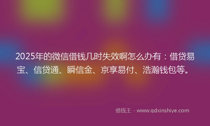 2025年的微信借钱几时失效啊怎么办有：借贷易宝、信贷通、瞬信金、京享易付、浩瀚钱包等。