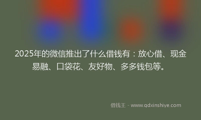 2025年的微信推出了什么借钱有：放心借、现金易融、口袋花、友好物、多多钱包等。