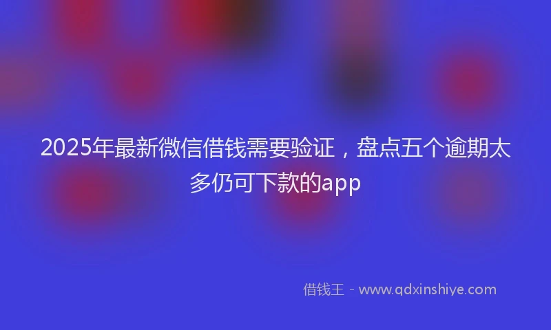 2025年最新微信借钱需要验证，盘点五个逾期太多仍可下款的app