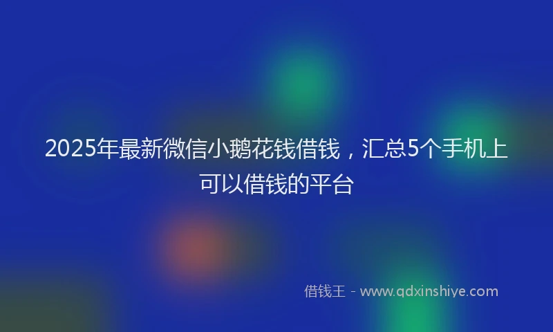 2025年最新微信小鹅花钱借钱，汇总5个手机上可以借钱的平台