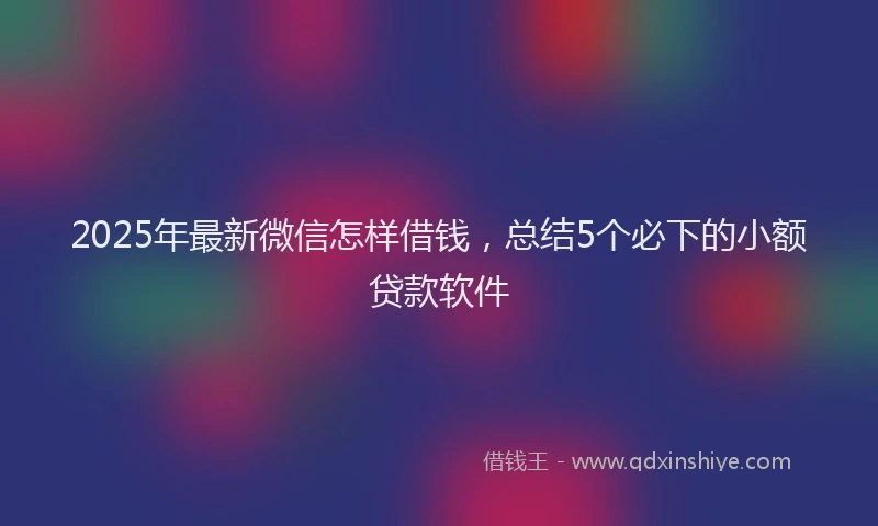 2025年最新微信怎样借钱，总结5个必下的小额贷款软件