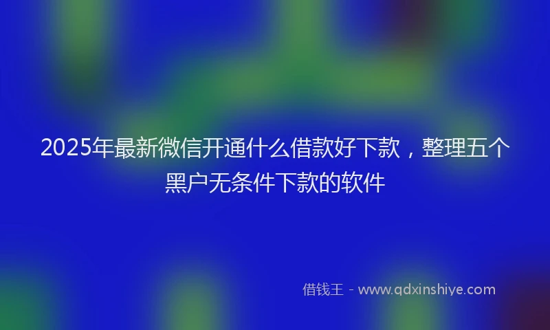 2025年最新微信开通什么借款好下款，整理五个黑户无条件下款的软件
