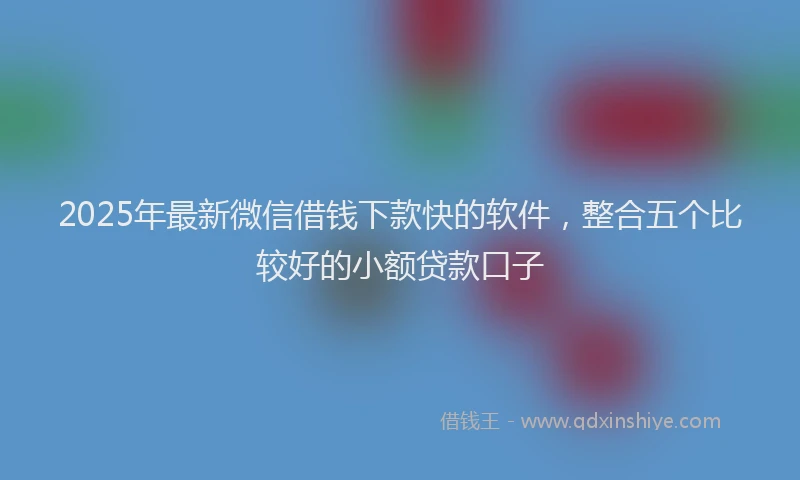 2025年最新微信借钱下款快的软件，整合五个比较好的小额贷款口子