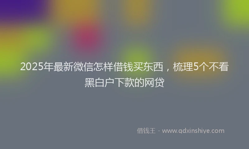 2025年最新微信怎样借钱买东西，梳理5个不看黑白户下款的网贷
