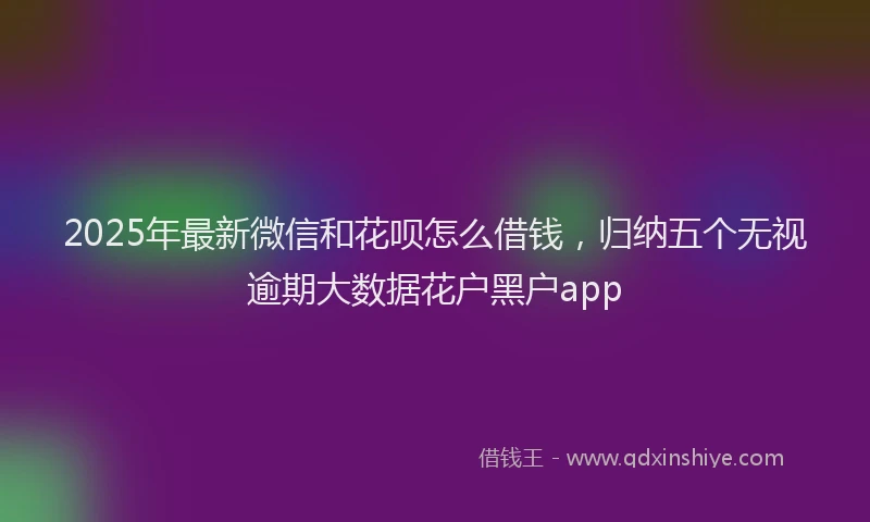 2025年最新微信和花呗怎么借钱，归纳五个无视逾期大数据花户黑户app