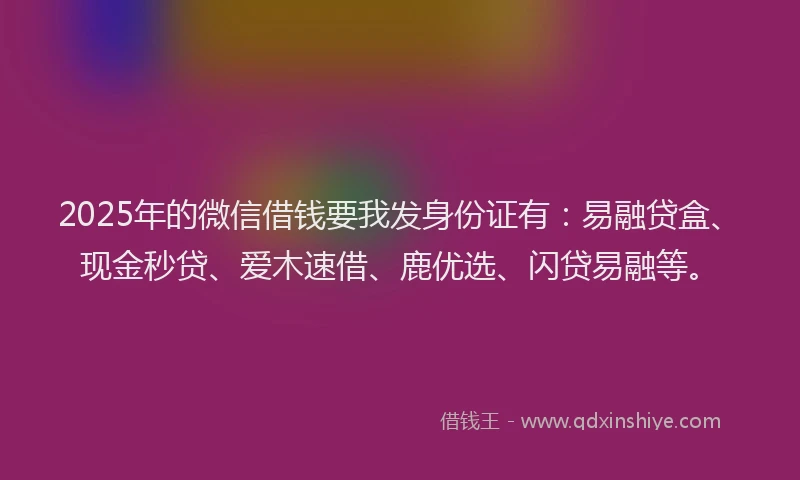 2025年的微信借钱要我发身份证有：易融贷盒、现金秒贷、爱木速借、鹿优选、闪贷易融等。