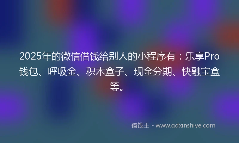 2025年的微信借钱给别人的小程序有：乐享Pro钱包、呼吸金、积木盒子、现金分期、快融宝盒等。