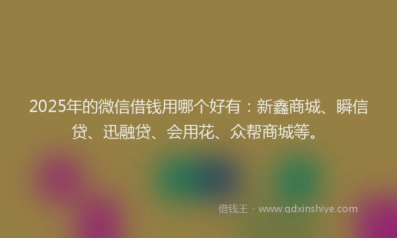 2025年的微信借钱用哪个好有：新鑫商城、瞬信贷、迅融贷、会用花、众帮商城等。