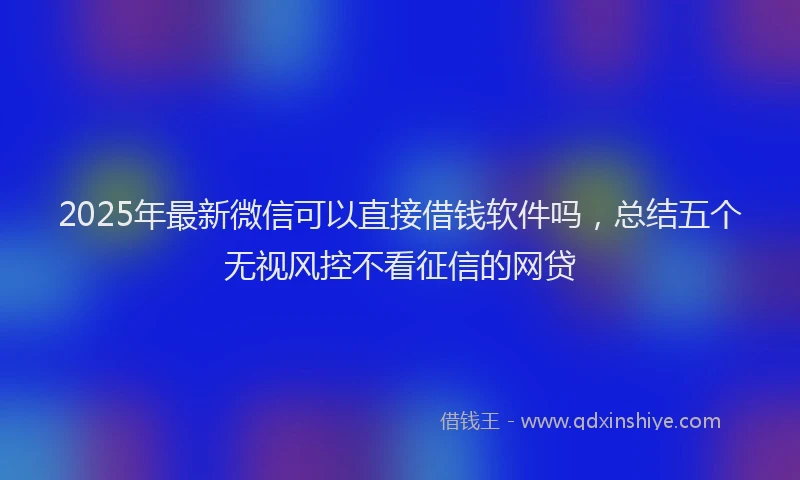 2025年最新微信可以直接借钱软件吗，总结五个无视风控不看征信的网贷