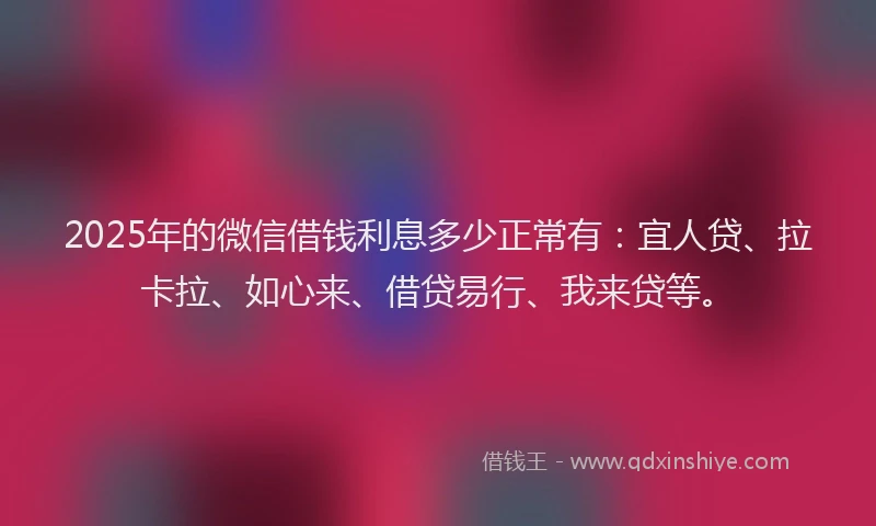 2025年的微信借钱利息多少正常有：宜人贷、拉卡拉、如心来、借贷易行、我来贷等。