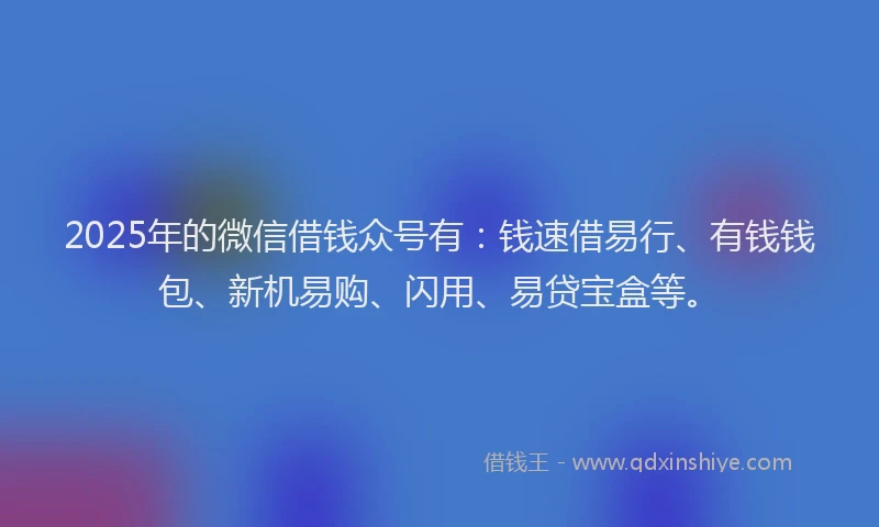 2025年的微信借钱众号有：钱速借易行、有钱钱包、新机易购、闪用、易贷宝盒等。