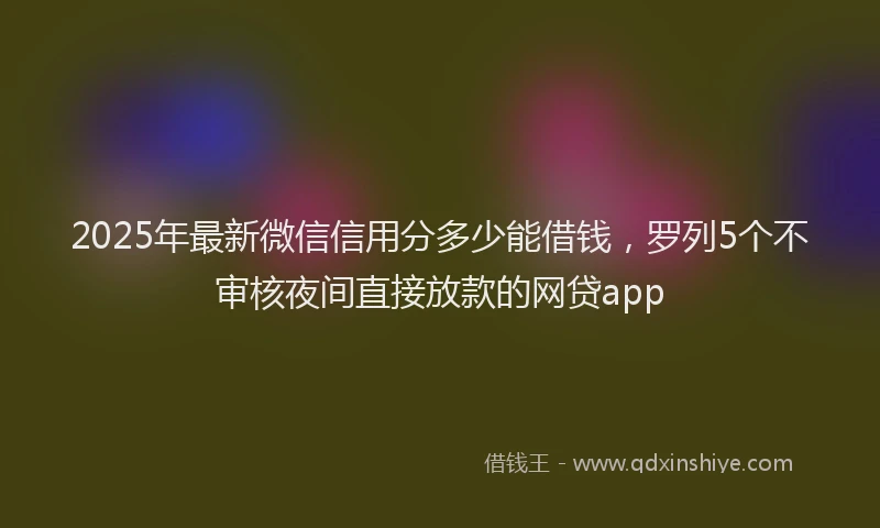 2025年最新微信信用分多少能借钱，罗列5个不审核夜间直接放款的网贷app