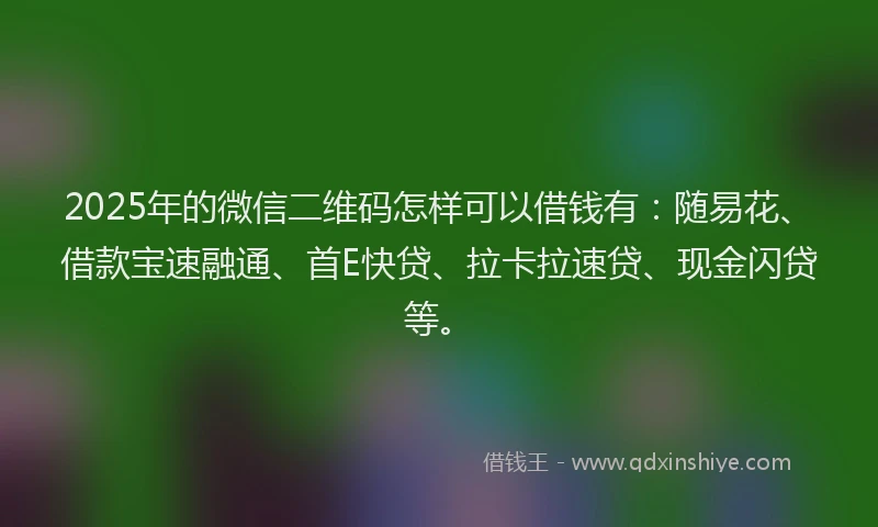 2025年的微信二维码怎样可以借钱有：随易花、借款宝速融通、首E快贷、拉卡拉速贷、现金闪贷等。