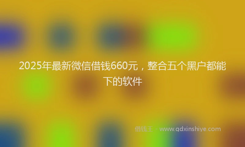 2025年最新微信借钱660元，整合五个黑户都能下的软件