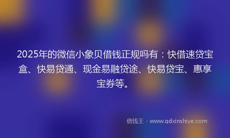 2025年的微信小象贝借钱正规吗有：快借速贷宝盒、快易贷通、现金易融贷途、快易贷宝、惠享宝券等。