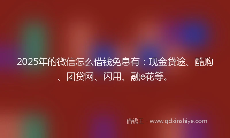 2025年的微信怎么借钱免息有：现金贷途、酷购、团贷网、闪用、融e花等。