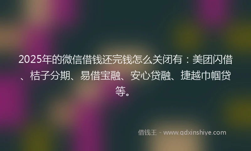 2025年的微信借钱还完钱怎么关闭有：美团闪借、桔子分期、易借宝融、安心贷融、捷越巾帼贷等。