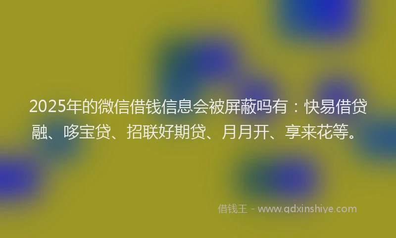 2025年的微信借钱信息会被屏蔽吗有：快易借贷融、哆宝贷、招联好期贷、月月开、享来花等。