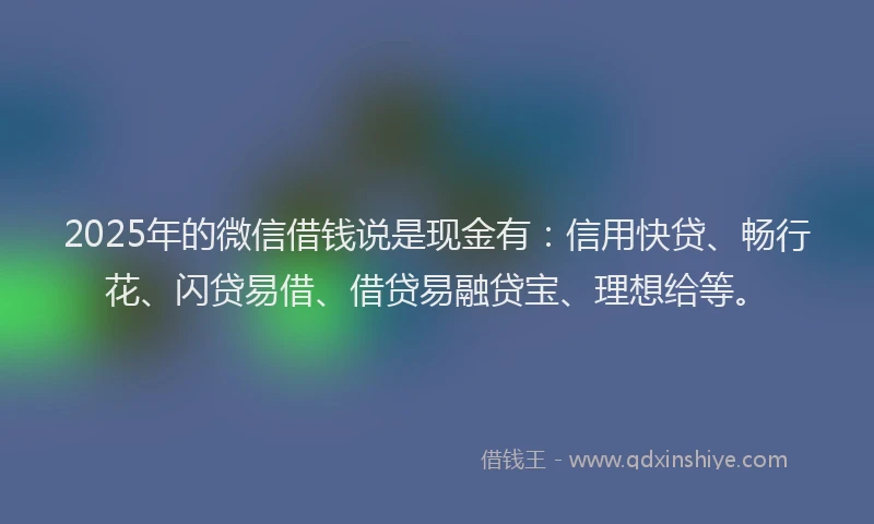 2025年的微信借钱说是现金有：信用快贷、畅行花、闪贷易借、借贷易融贷宝、理想给等。