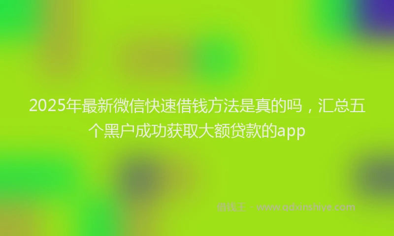 2025年最新微信快速借钱方法是真的吗，汇总五个黑户成功获取大额贷款的app