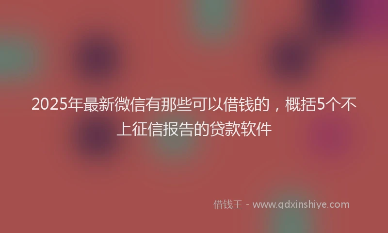 2025年最新微信有那些可以借钱的，概括5个不上征信报告的贷款软件