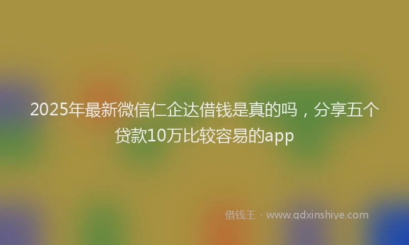 2025年最新微信仁企达借钱是真的吗，分享五个贷款10万比较容易的app