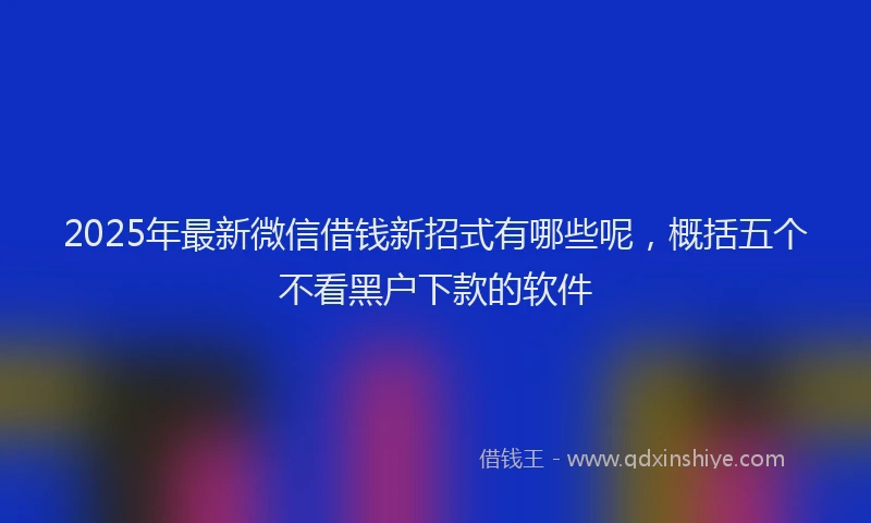 2025年最新微信借钱新招式有哪些呢，概括五个不看黑户下款的软件