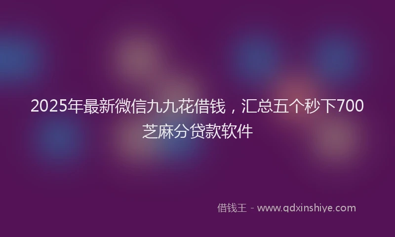 2025年最新微信九九花借钱，汇总五个秒下700芝麻分贷款软件