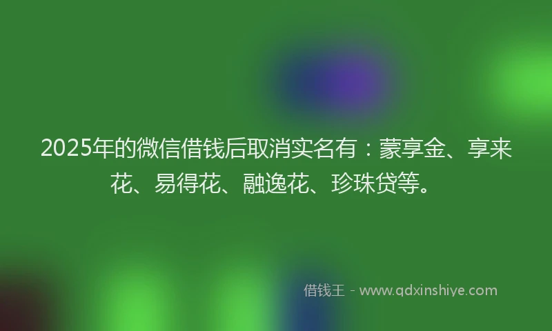 2025年的微信借钱后取消实名有：蒙享金、享来花、易得花、融逸花、珍珠贷等。