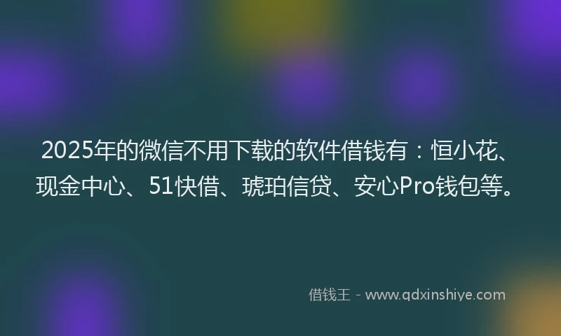 2025年的微信不用下载的软件借钱有：恒小花、现金中心、51快借、琥珀信贷、安心Pro钱包等。