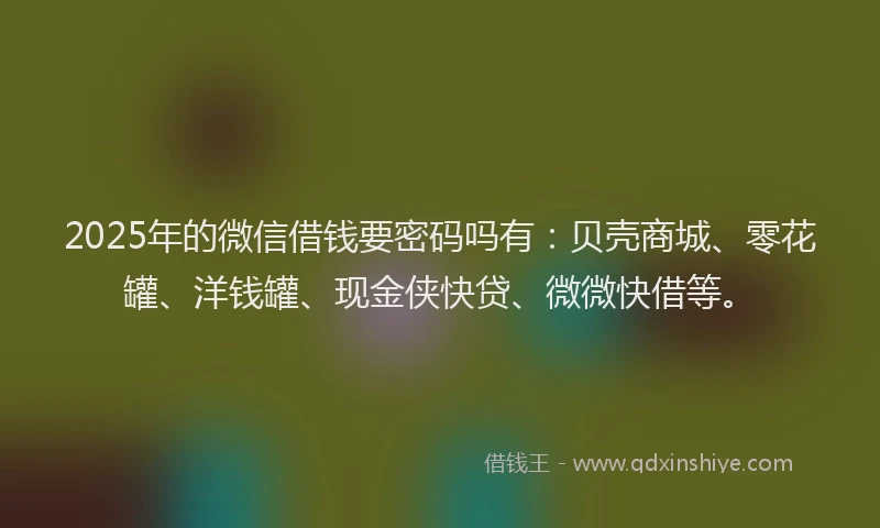 2025年的微信借钱要密码吗有：贝壳商城、零花罐、洋钱罐、现金侠快贷、微微快借等。