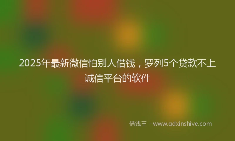 2025年最新微信怕别人借钱，罗列5个贷款不上诚信平台的软件
