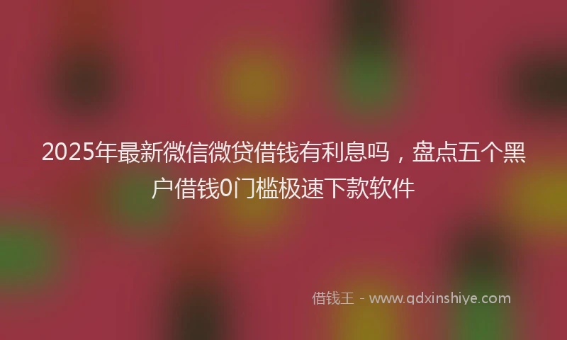2025年最新微信微贷借钱有利息吗，盘点五个黑户借钱0门槛极速下款软件