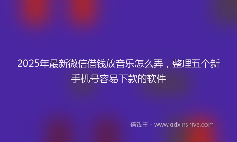 2025年最新微信借钱放音乐怎么弄，整理五个新手机号容易下款的软件