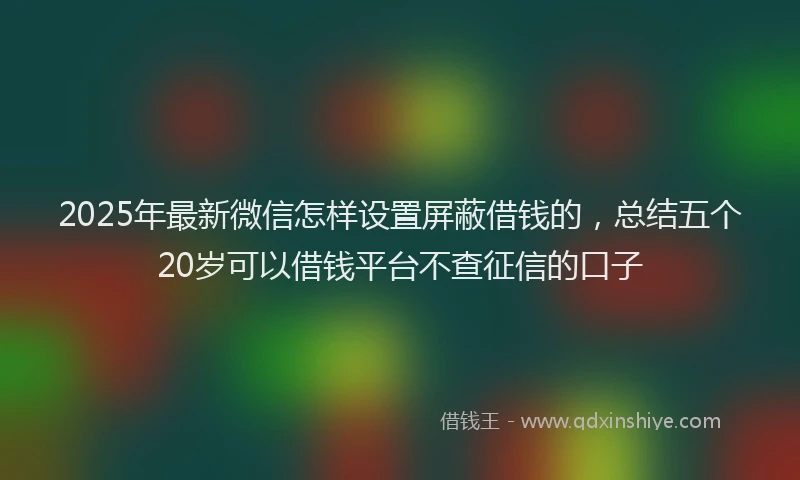 2025年最新微信怎样设置屏蔽借钱的，总结五个20岁可以借钱平台不查征信的口子