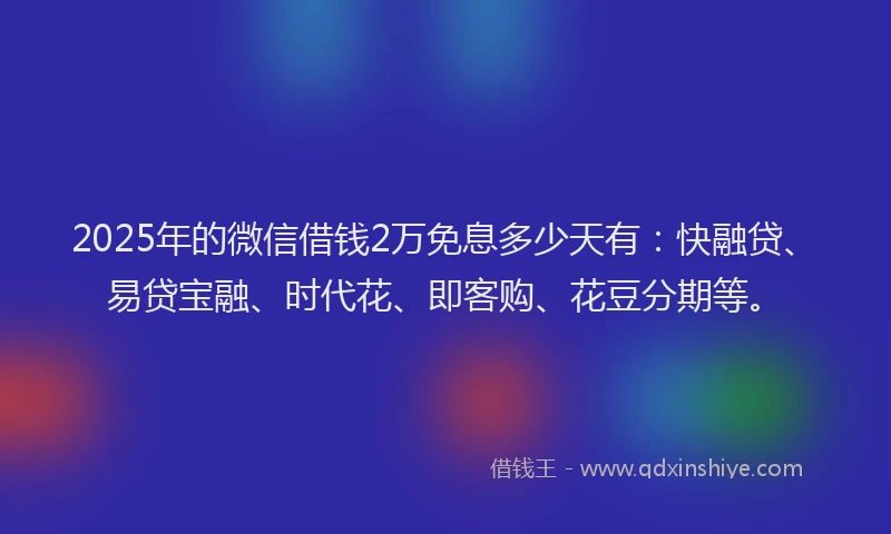 2025年的微信借钱2万免息多少天有：快融贷、易贷宝融、时代花、即客购、花豆分期等。